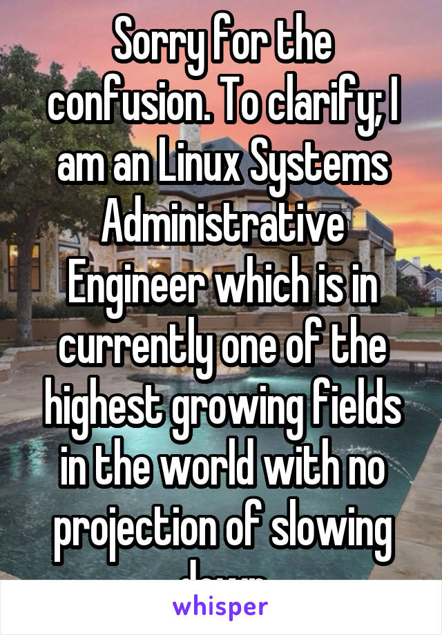 Sorry for the confusion. To clarify; I am an Linux Systems Administrative Engineer which is in currently one of the highest growing fields in the world with no projection of slowing down