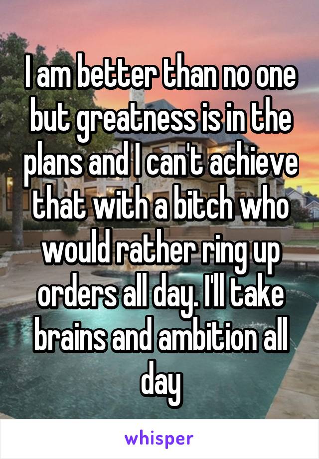 I am better than no one but greatness is in the plans and I can't achieve that with a bitch who would rather ring up orders all day. I'll take brains and ambition all day