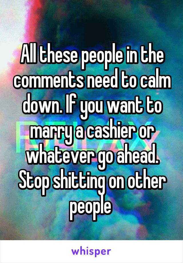 All these people in the comments need to calm down. If you want to marry a cashier or whatever go ahead. Stop shitting on other people 