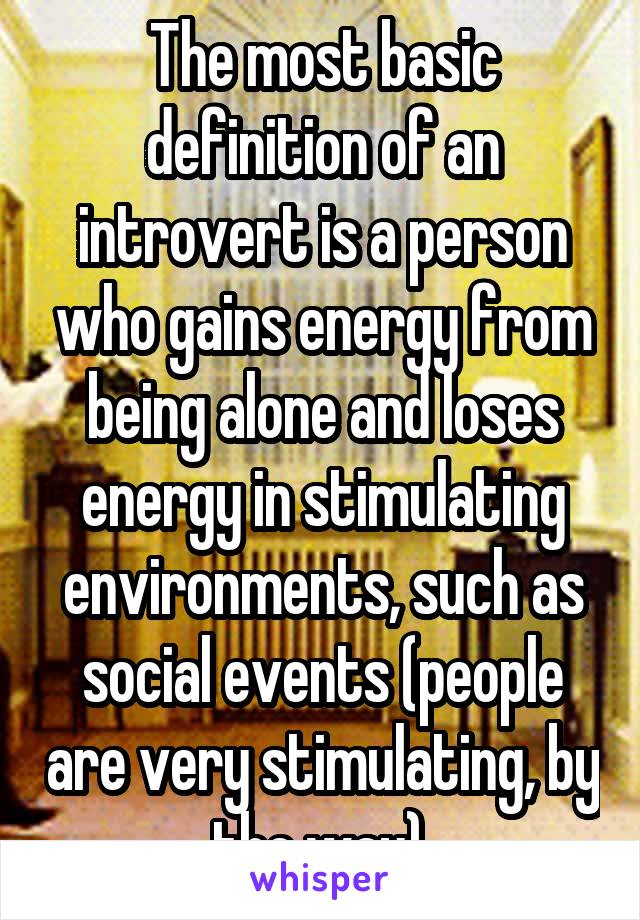 The most basic definition of an introvert is a person who gains energy from being alone and loses energy in stimulating environments, such as social events (people are very stimulating, by the way).