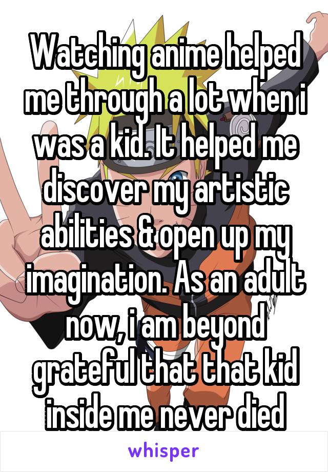 Watching anime helped me through a lot when i was a kid. It helped me discover my artistic abilities & open up my imagination. As an adult now, i am beyond grateful that that kid inside me never died