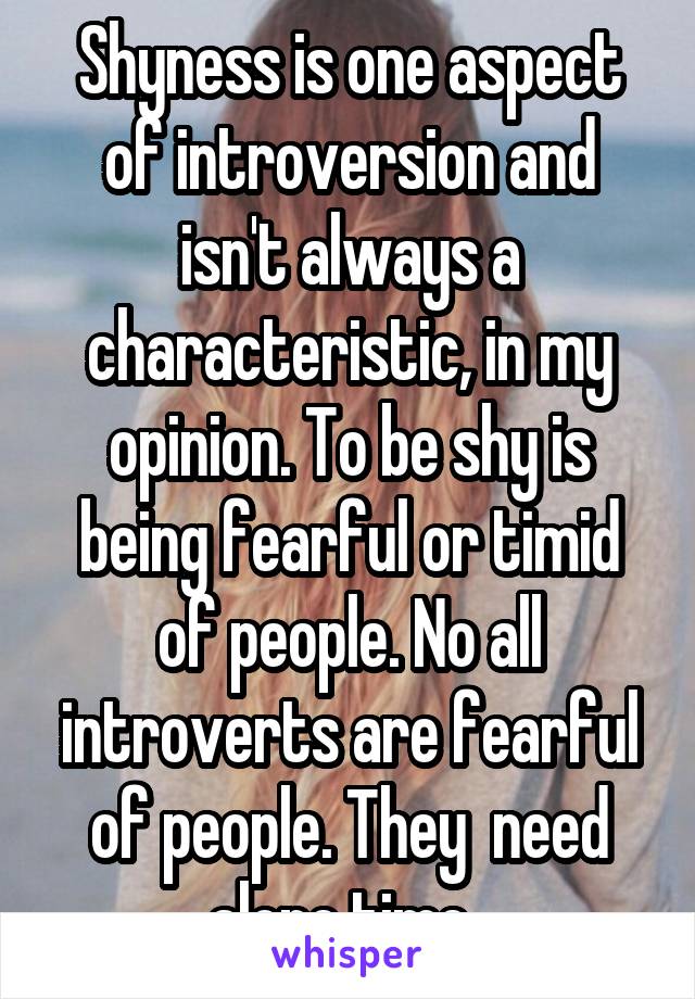 Shyness is one aspect of introversion and isn't always a characteristic, in my opinion. To be shy is being fearful or timid of people. No all introverts are fearful of people. They  need alone time. 