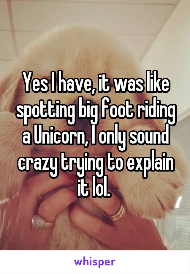 Yes I have, it was like spotting big foot riding a Unicorn, I only sound crazy trying to explain it lol. 