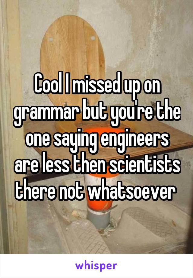 Cool I missed up on grammar but you're the one saying engineers are less then scientists there not whatsoever 