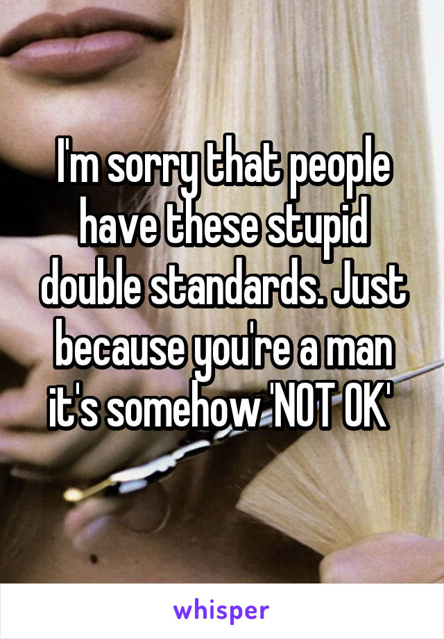 I'm sorry that people have these stupid double standards. Just because you're a man it's somehow 'NOT OK' 
