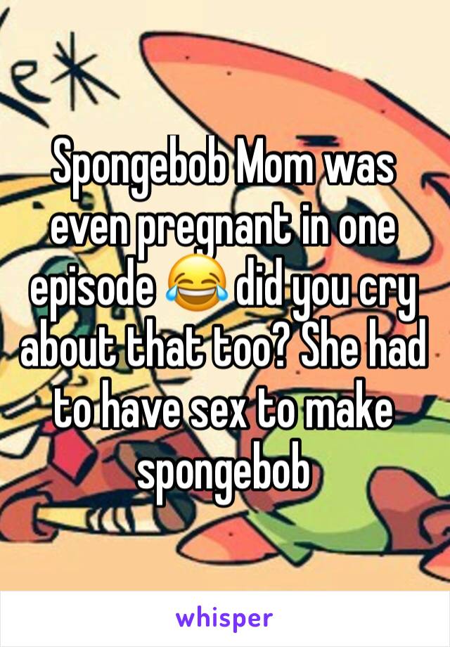 Spongebob Mom was even pregnant in one episode 😂 did you cry about that too? She had to have sex to make spongebob