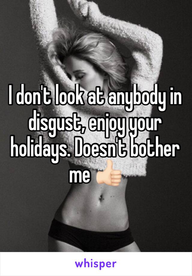 I don't look at anybody in disgust, enjoy your holidays. Doesn't bother me 👍🏻