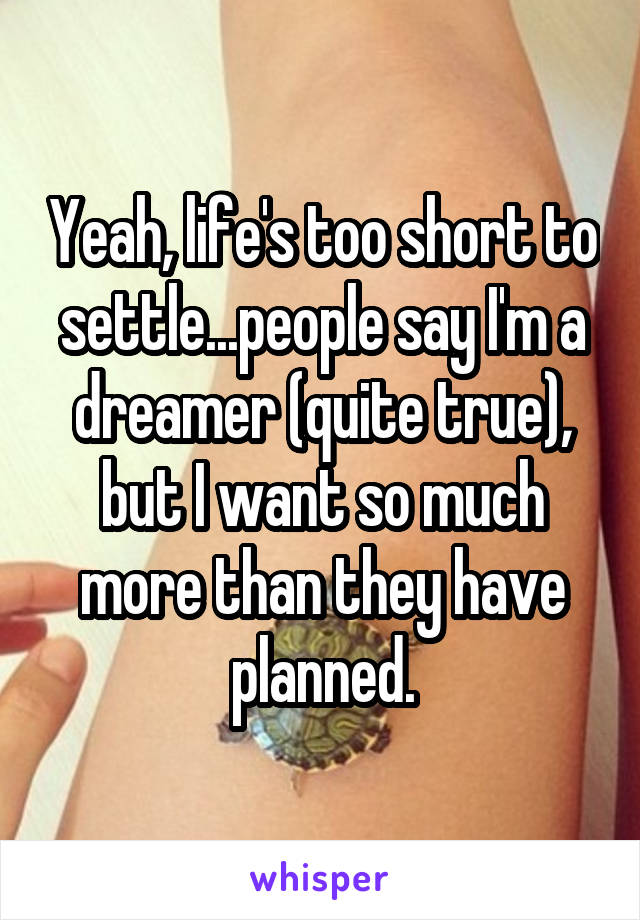 Yeah, life's too short to settle...people say I'm a dreamer (quite true), but I want so much more than they have planned.