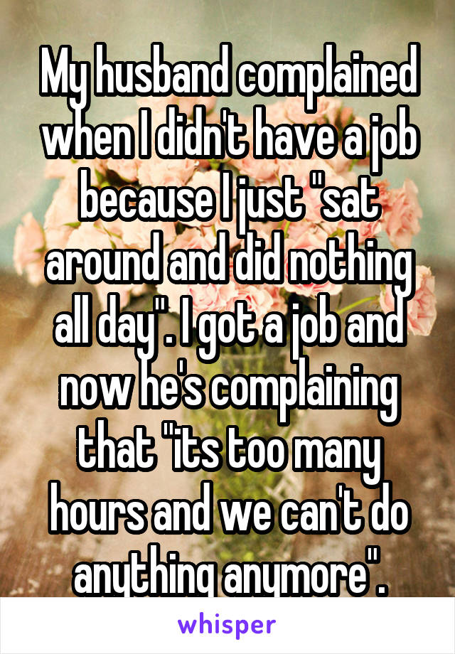 My husband complained when I didn't have a job because I just "sat around and did nothing all day". I got a job and now he's complaining that "its too many hours and we can't do anything anymore".