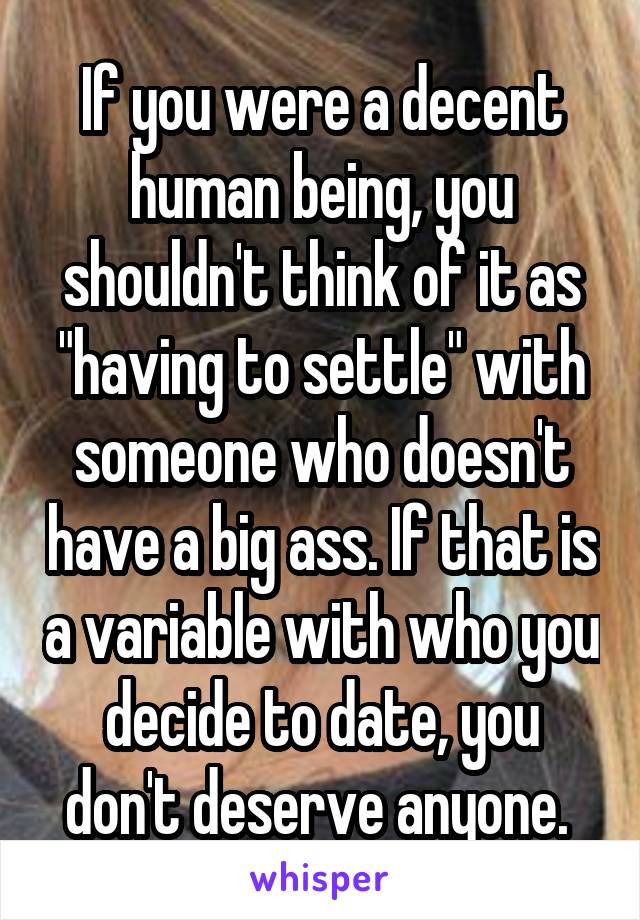 If you were a decent human being, you shouldn't think of it as "having to settle" with someone who doesn't have a big ass. If that is a variable with who you decide to date, you don't deserve anyone. 