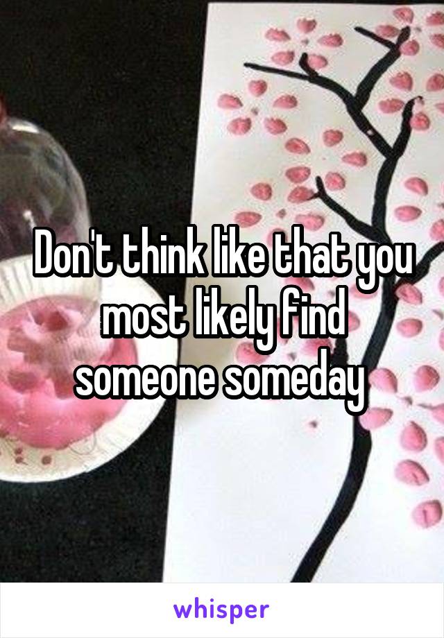 Don't think like that you most likely find someone someday 