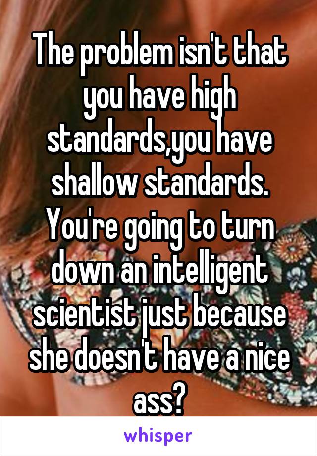 The problem isn't that you have high standards,you have shallow standards. You're going to turn down an intelligent scientist just because she doesn't have a nice ass?