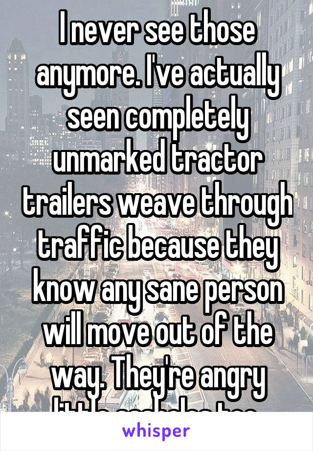 I never see those anymore. I've actually seen completely unmarked tractor trailers weave through traffic because they know any sane person will move out of the way. They're angry little assholes too.