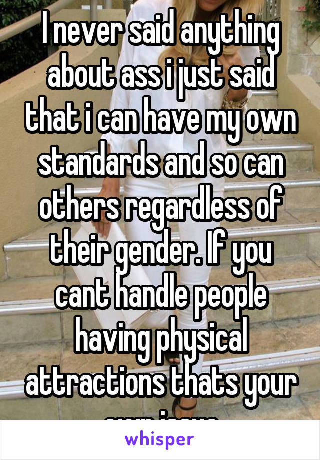 I never said anything about ass i just said that i can have my own standards and so can others regardless of their gender. If you cant handle people having physical attractions thats your own issue