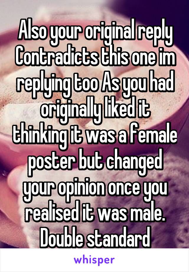 Also your original reply Contradicts this one im replying too As you had originally liked it thinking it was a female poster but changed your opinion once you realised it was male. Double standard