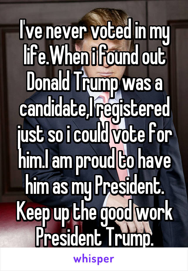 I've never voted in my life.When i found out Donald Trump was a candidate,I registered just so i could vote for him.I am proud to have him as my President.
Keep up the good work President Trump.