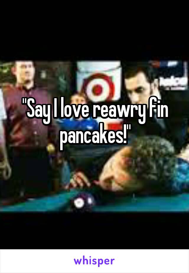 "Say I love reawry fin pancakes!"
