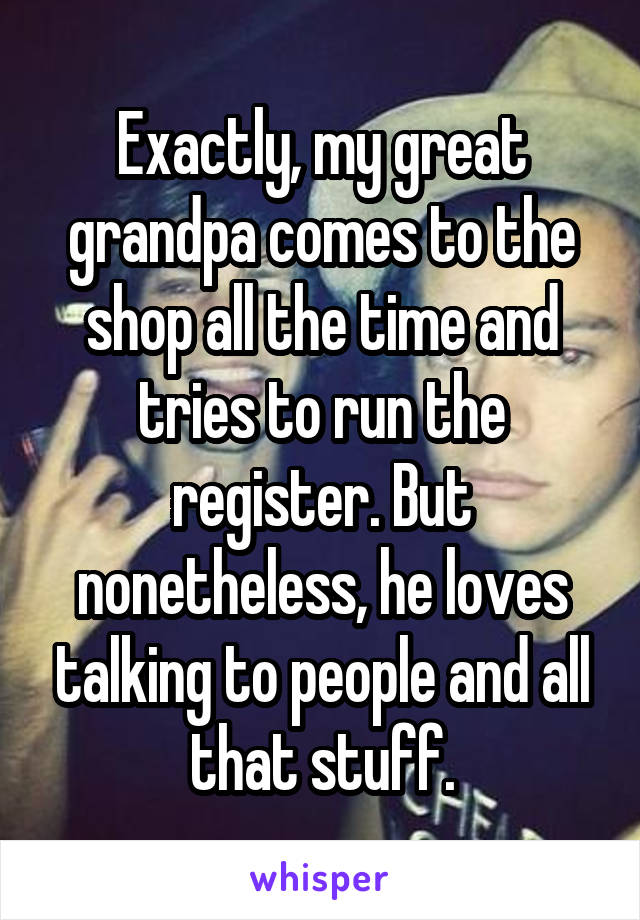 Exactly, my great grandpa comes to the shop all the time and tries to run the register. But nonetheless, he loves talking to people and all that stuff.