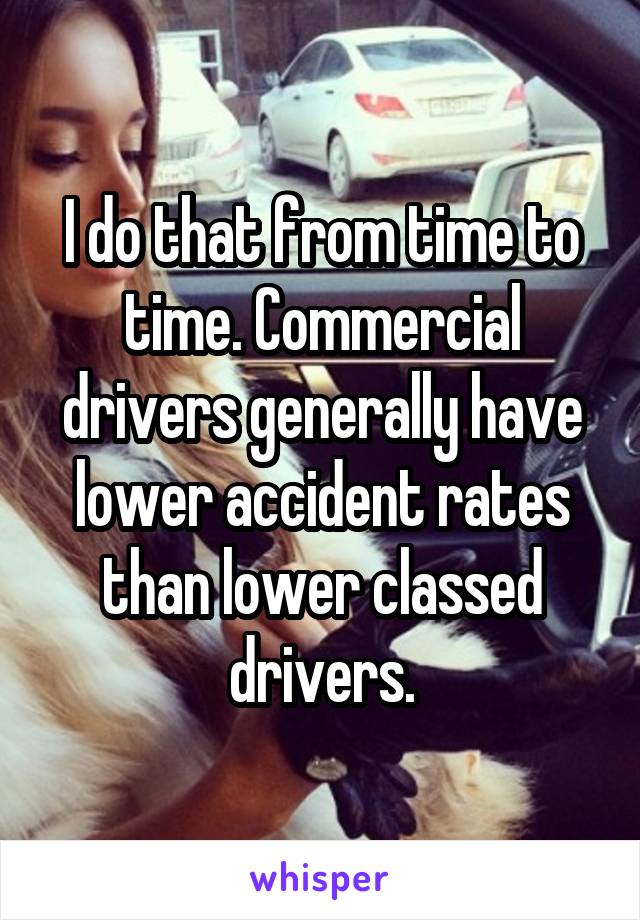 I do that from time to time. Commercial drivers generally have lower accident rates than lower classed drivers.