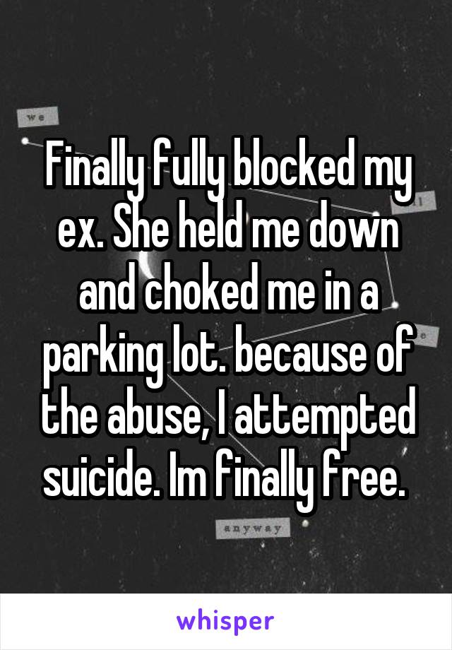 Finally fully blocked my ex. She held me down and choked me in a parking lot. because of the abuse, I attempted suicide. Im finally free. 
