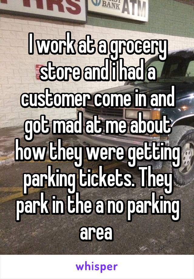 I work at a grocery store and i had a customer come in and got mad at me about how they were getting parking tickets. They park in the a no parking area 