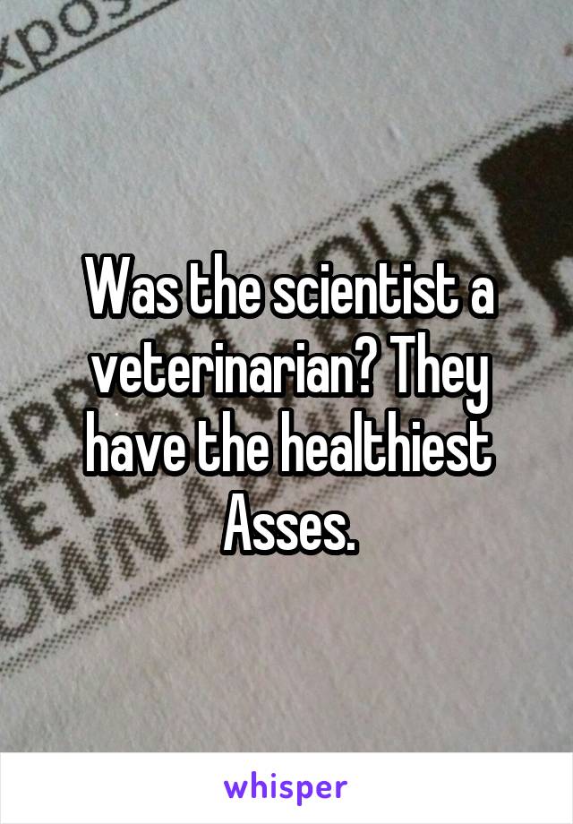 Was the scientist a veterinarian? They have the healthiest Asses.