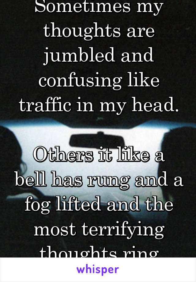 Sometimes my thoughts are jumbled and confusing like traffic in my head.

Others it like a bell has rung and a fog lifted and the most terrifying thoughts ring clear.
