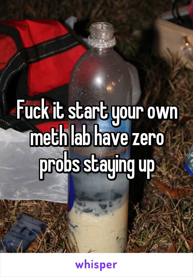 Fuck it start your own meth lab have zero probs staying up