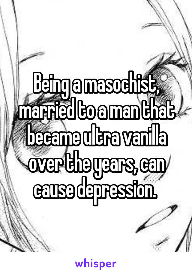 Being a masochist, married to a man that became ultra vanilla over the years, can cause depression. 