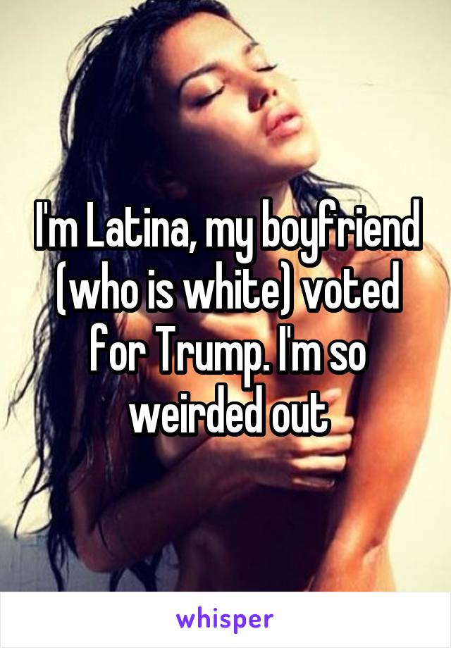 I'm Latina, my boyfriend (who is white) voted for Trump. I'm so weirded out