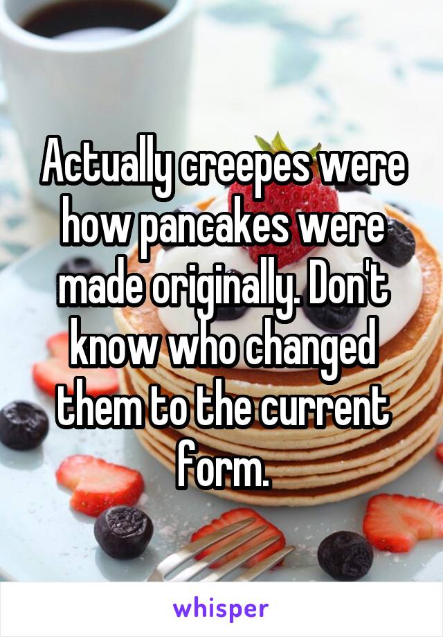 Actually creepes were how pancakes were made originally. Don't know who changed them to the current form.