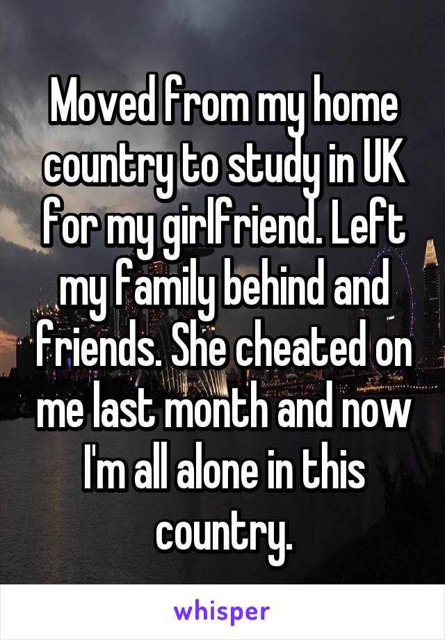 Moved from my home country to study in UK for my girlfriend. Left my family behind and friends. She cheated on me last month and now I'm all alone in this country.
