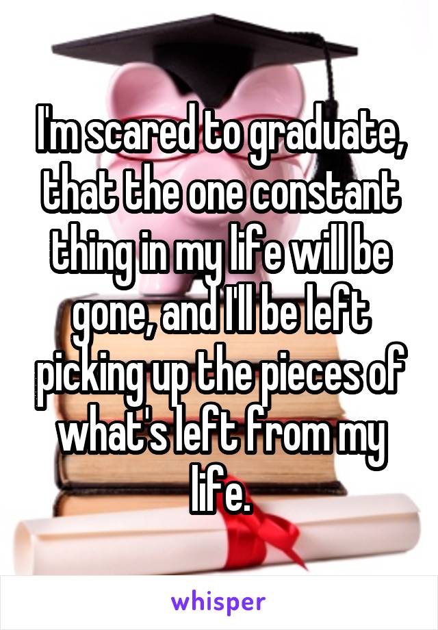 I'm scared to graduate, that the one constant thing in my life will be gone, and I'll be left picking up the pieces of what's left from my life.