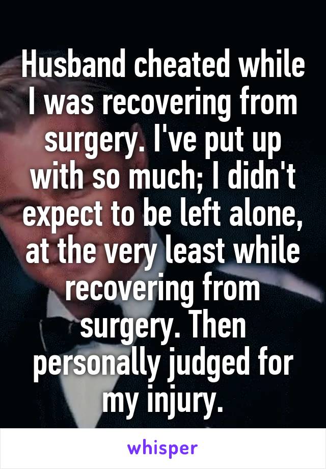 Husband cheated while I was recovering from surgery. I've put up with so much; I didn't expect to be left alone, at the very least while recovering from surgery. Then personally judged for my injury.