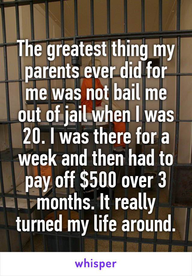 The greatest thing my parents ever did for me was not bail me out of jail when I was 20. I was there for a week and then had to pay off $500 over 3 months. It really turned my life around.