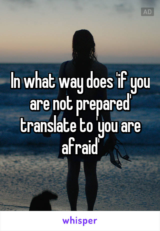 In what way does 'if you are not prepared' translate to 'you are afraid'