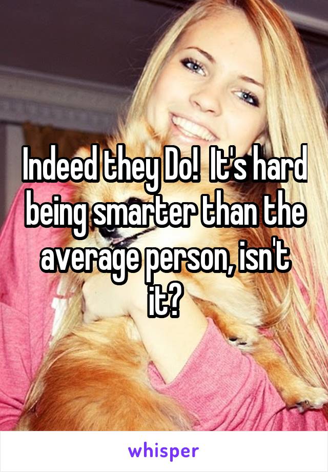 Indeed they Do!  It's hard being smarter than the average person, isn't it?