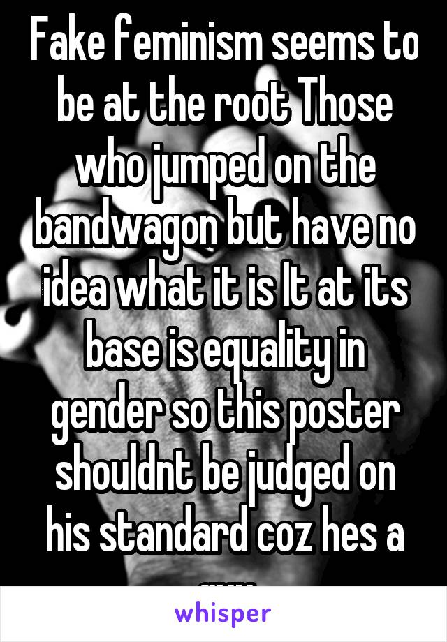 Fake feminism seems to be at the root Those who jumped on the bandwagon but have no idea what it is It at its base is equality in gender so this poster shouldnt be judged on his standard coz hes a guy