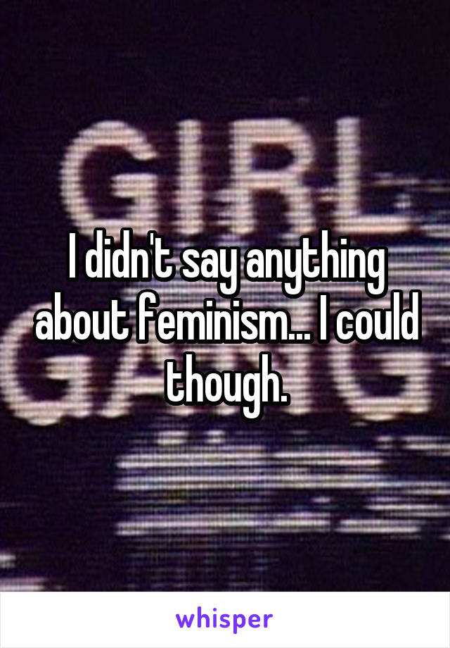 I didn't say anything about feminism... I could though.