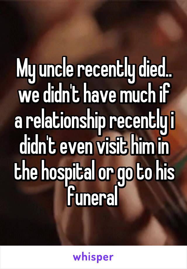 My uncle recently died.. we didn't have much if a relationship recently i didn't even visit him in the hospital or go to his funeral 