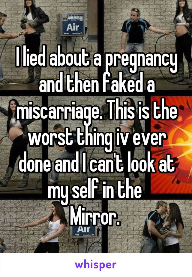 I lied about a pregnancy and then faked a miscarriage. This is the worst thing iv ever done and I can't look at my self in the 
Mirror. 