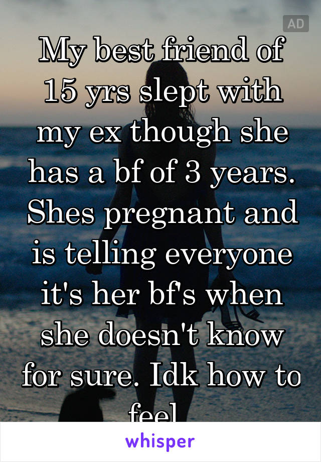 My best friend of 15 yrs slept with my ex though she has a bf of 3 years. Shes pregnant and is telling everyone it's her bf's when she doesn't know for sure. Idk how to feel. 
