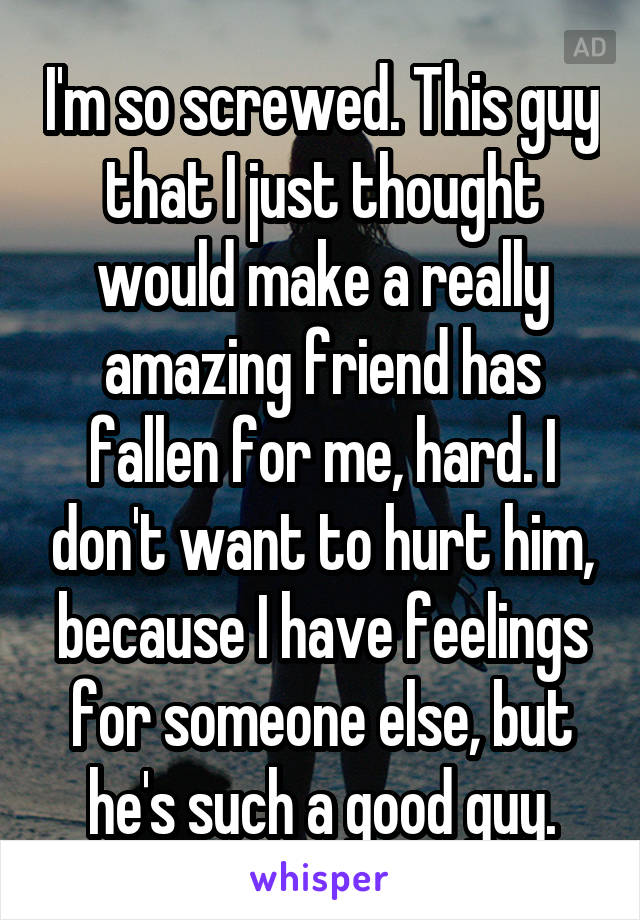 I'm so screwed. This guy that I just thought would make a really amazing friend has fallen for me, hard. I don't want to hurt him, because I have feelings for someone else, but he's such a good guy.