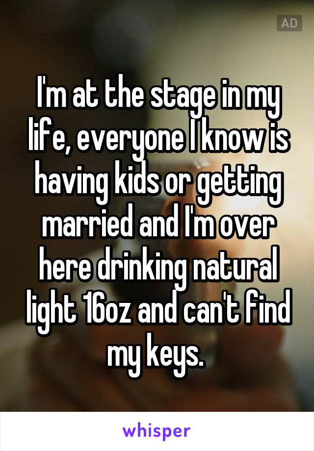 I'm at the stage in my life, everyone I know is having kids or getting married and I'm over here drinking natural light 16oz and can't find my keys. 