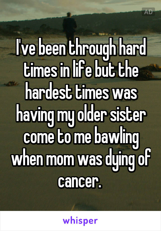 I've been through hard times in life but the hardest times was having my older sister come to me bawling when mom was dying of cancer. 