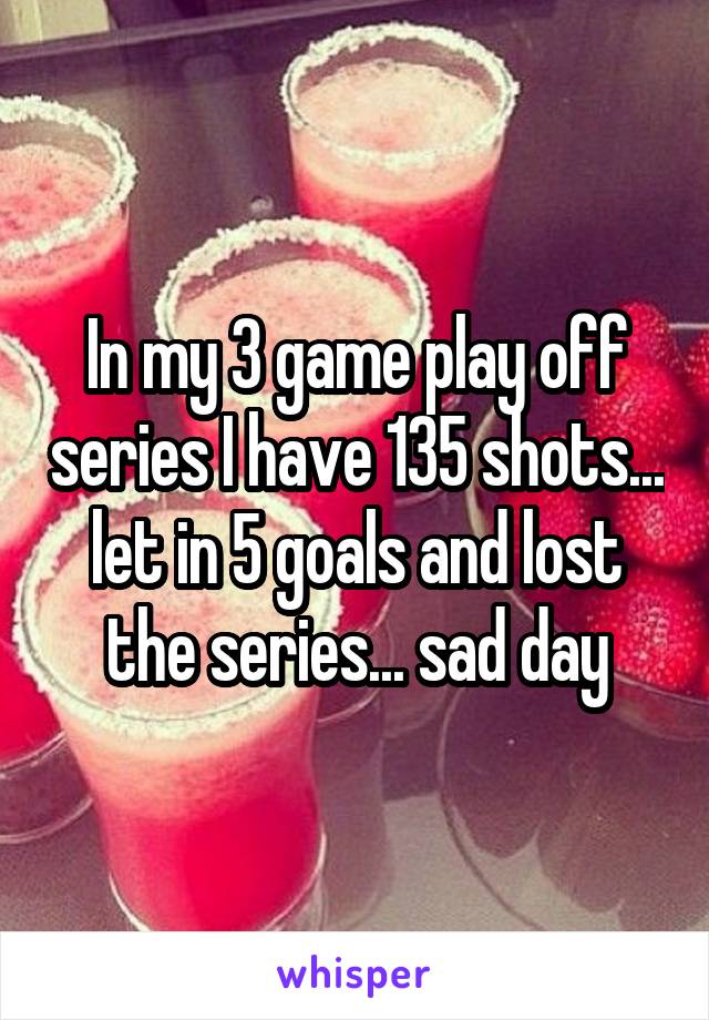 In my 3 game play off series I have 135 shots... let in 5 goals and lost the series... sad day