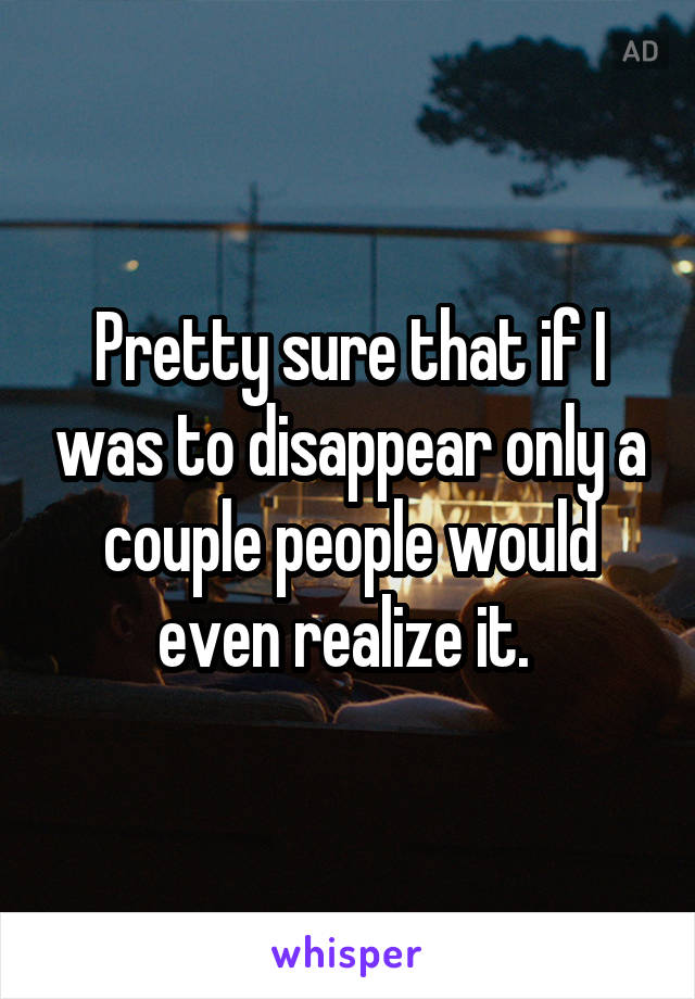 Pretty sure that if I was to disappear only a couple people would even realize it. 