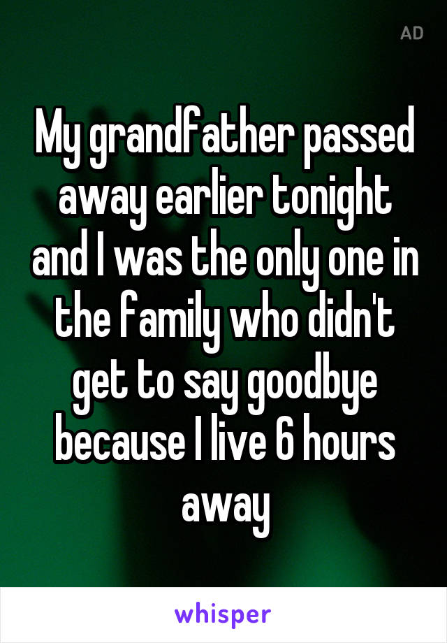 My grandfather passed away earlier tonight and I was the only one in the family who didn't get to say goodbye because I live 6 hours away