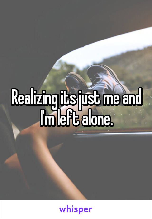 Realizing its just me and I'm left alone.