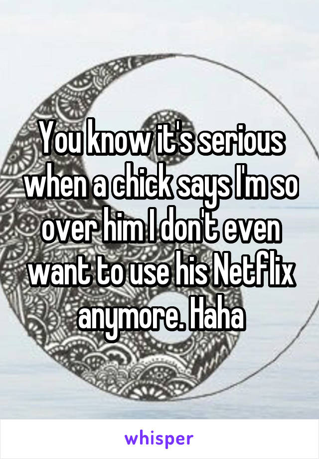 You know it's serious when a chick says I'm so over him I don't even want to use his Netflix anymore. Haha